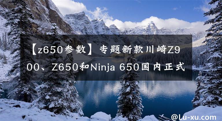 【z650参数】专题新款川崎Z900、Z650和Ninja 650国内正式发布