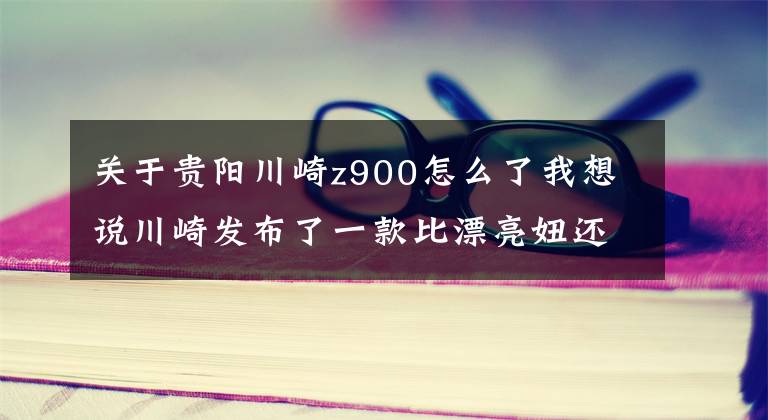 关于贵阳川崎z900怎么了我想说川崎发布了一款比漂亮妞还带劲的新车 骑过才知道