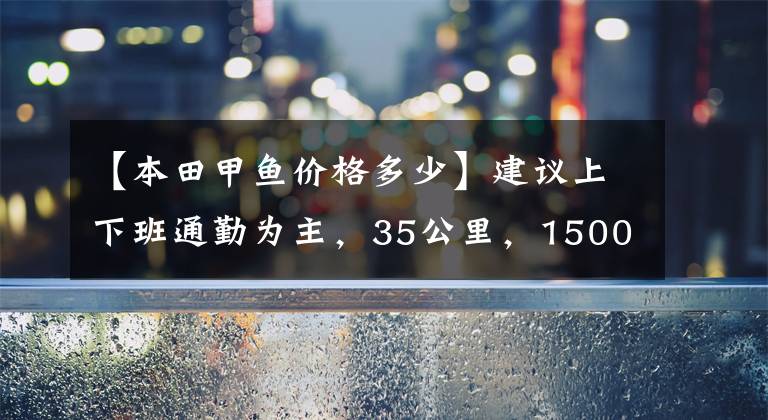 【本田甲鱼价格多少】建议上下班通勤为主，35公里，15000左右的滑板车。