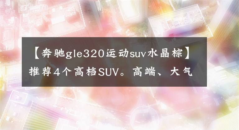 【奔驰gle320运动suv水晶棕】推荐4个高档SUV。高端、大气、高级，更重要的是安全系数