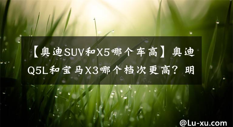 【奥迪SUV和X5哪个车高】奥迪Q5L和宝马X3哪个档次更高？明白人：对比后就清楚了