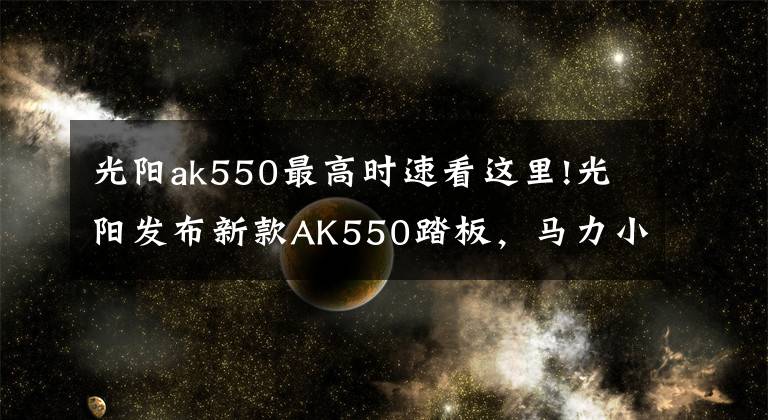 光阳ak550最高时速看这里!光阳发布新款AK550踏板，马力小涨3匹最高时速160km/h