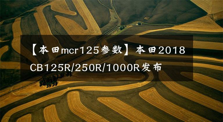 【本田mcr125参数】本田2018 CB125R/250R/1000R发布