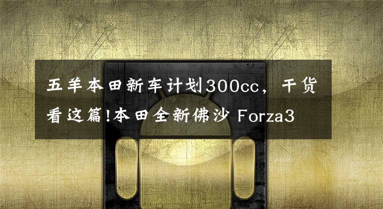 五羊本田新车计划300cc，干货看这篇!本田全新佛沙 Forza300即将国内上市，现接受预订！售价……