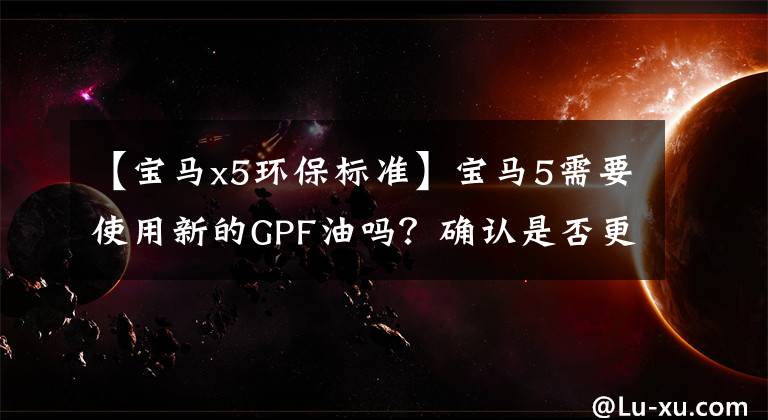 【宝马x5环保标准】宝马5需要使用新的GPF油吗？确认是否更换了爱车的三种方法