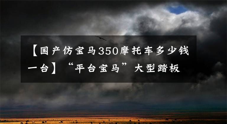 【国产仿宝马350摩托车多少钱一台】“平台宝马”大型踏板39888韩元，无极350AC  26680韩元