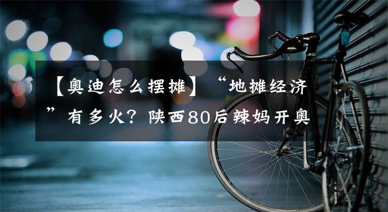 【奥迪怎么摆摊】“地摊经济”有多火？陕西80后辣妈开奥迪摆摊卖凉皮