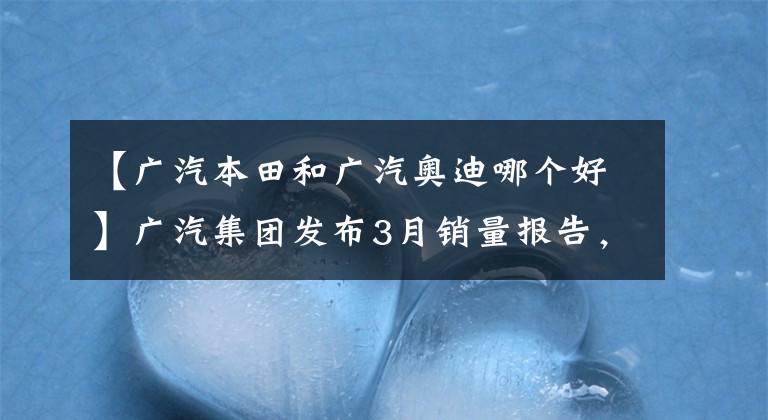 【广汽本田和广汽奥迪哪个好】广汽集团发布3月销量报告，挣钱看本田丰田，未来看埃安传祺