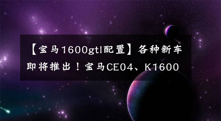 【宝马1600gtl配置】各种新车即将推出！宝马CE04、K1600 3C认证完成