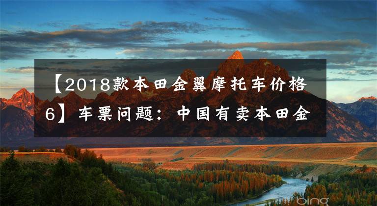 【2018款本田金翼摩托车价格6】车票问题：中国有卖本田金翼摩托车的吗？老司机来了，我会告诉你答案的。