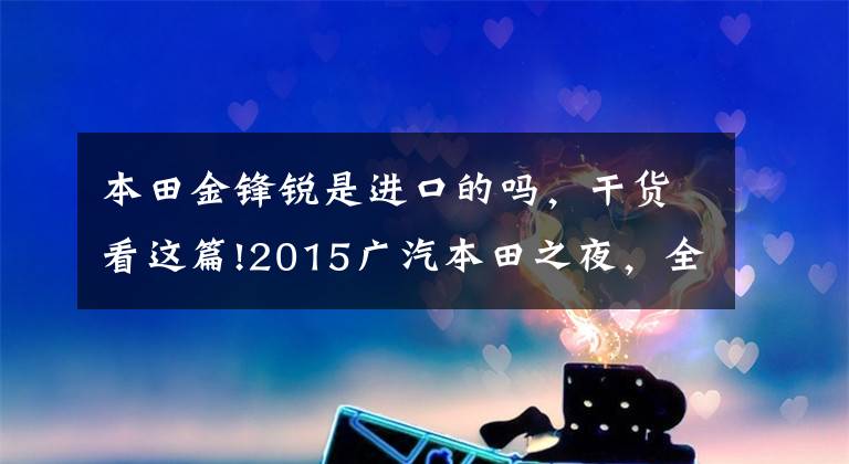 本田金锋锐是进口的吗，干货看这篇!2015广汽本田之夜，全新锋范，鲜锐来袭