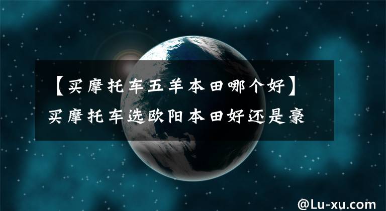 【买摩托车五羊本田哪个好】买摩托车选欧阳本田好还是豪作好？