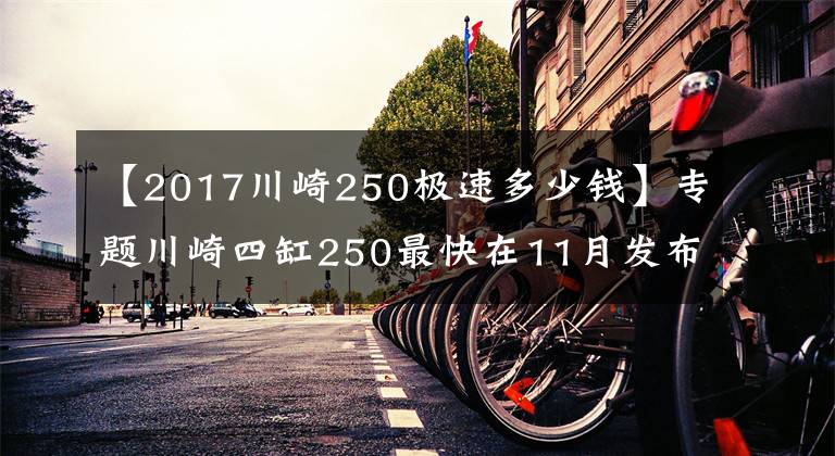 【2017川崎250极速多少钱】专题川崎四缸250最快在11月发布，约合50500元起？
