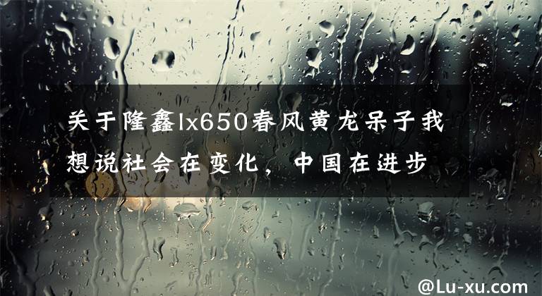 关于隆鑫lx650春风黄龙呆子我想说社会在变化，中国在进步 “国产大排” 隆鑫LX650 了解一下