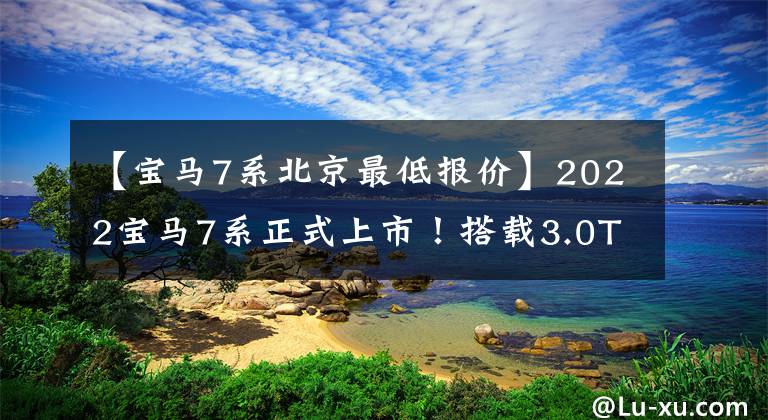 【宝马7系北京最低报价】2022宝马7系正式上市！搭载3.0T引擎，价格为105.5万至110.2万韩元