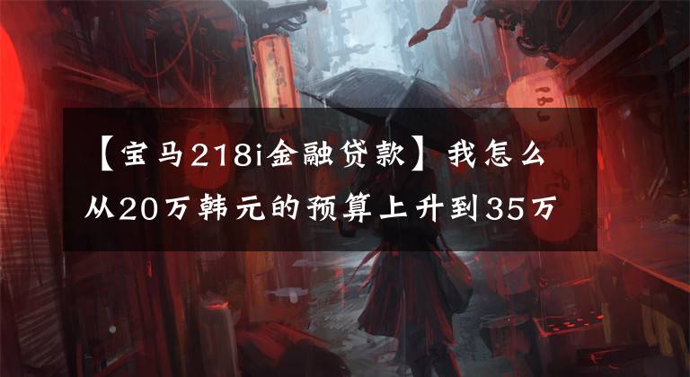 【宝马218i金融贷款】我怎么从20万韩元的预算上升到35万韩元落地的宝马X1呢？