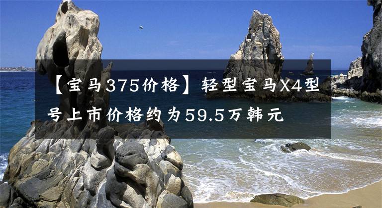 【宝马375价格】轻型宝马X4型号上市价格约为59.5万韩元