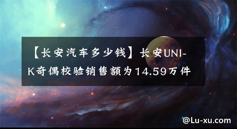 【长安汽车多少钱】长安UNI-K奇偶校验销售额为14.59万件