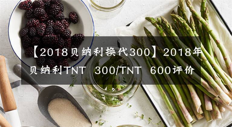 【2018贝纳利换代300】2018年贝纳利TNT 300/TNT 600评价