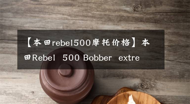 【本田rebel500摩托价格】本田Rebel 500 Bobber extreme edition上市价格约为5.1万元人民币