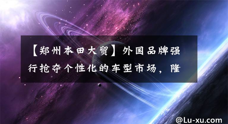 【郑州本田大贸】外国品牌强行抢夺个性化的车型市场，隆重开业本田郑州代理店。