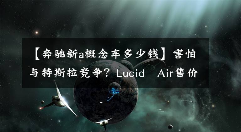 【奔驰新a概念车多少钱】害怕与特斯拉竞争？Lucid Air售价公布，将对手瞄准奔驰