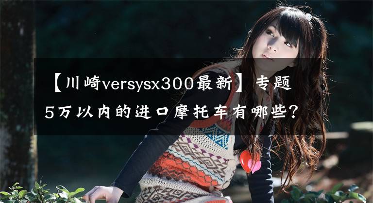 【川崎versysx300最新】专题5万以内的进口摩托车有哪些？越多越好，必须精心挑选