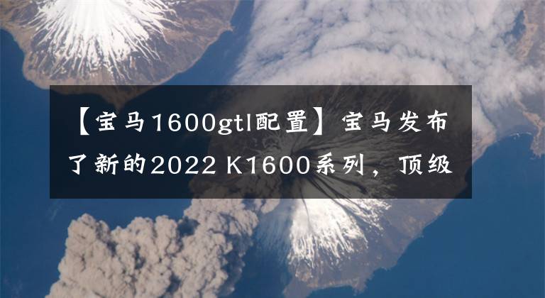 【宝马1600gtl配置】宝马发布了新的2022 K1600系列，顶级旗舰巡航再次升级。