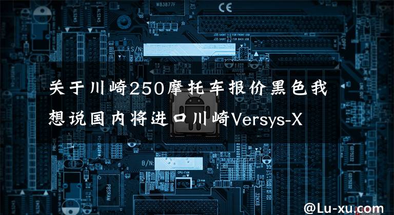 关于川崎250摩托车报价黑色我想说国内将进口川崎Versys-X 250？东南亚售价约3.9万