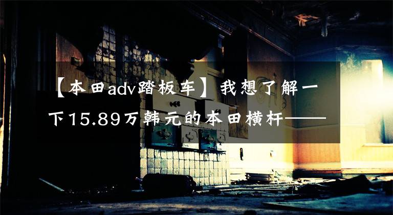 【本田adv踏板车】我想了解一下15.89万韩元的本田横杆——X-ADV
