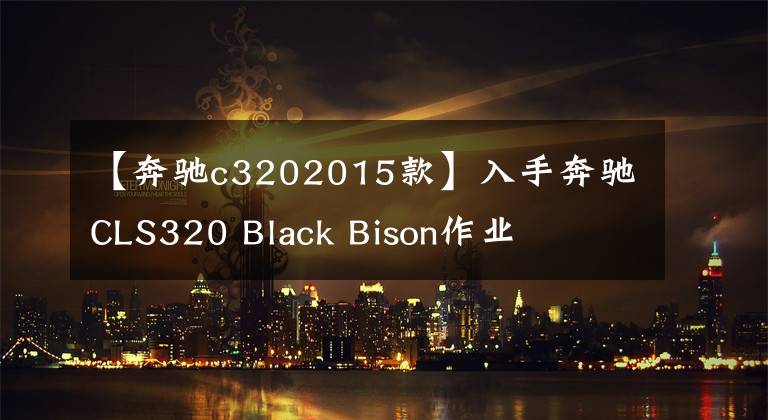 【奔驰c3202015款】入手奔驰CLS320 Black Bison作业