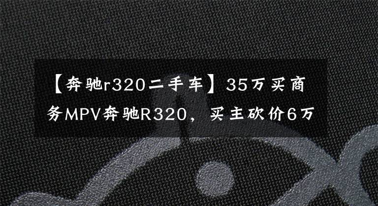 【奔驰r320二手车】35万买商务MPV奔驰R320，买主砍价6万被拉黑，车行：不买别乱说价