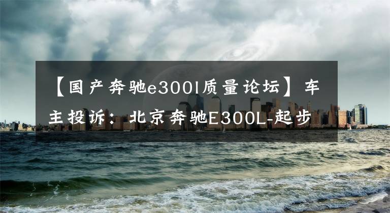 【国产奔驰e300l质量论坛】车主投诉：北京奔驰E300L-起步声音特大