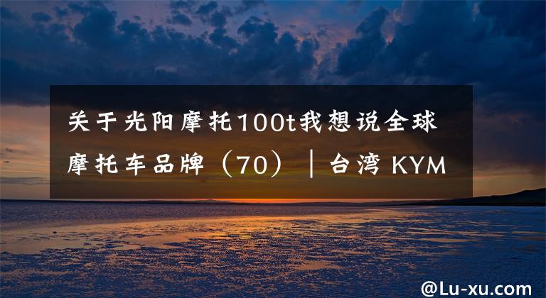 关于光阳摩托100t我想说全球摩托车品牌（70）│台湾 KYMCO光阳