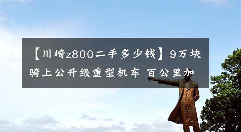 【川崎z800二手多少钱】9万块骑上公升级重型机车 百公里加速不到四秒