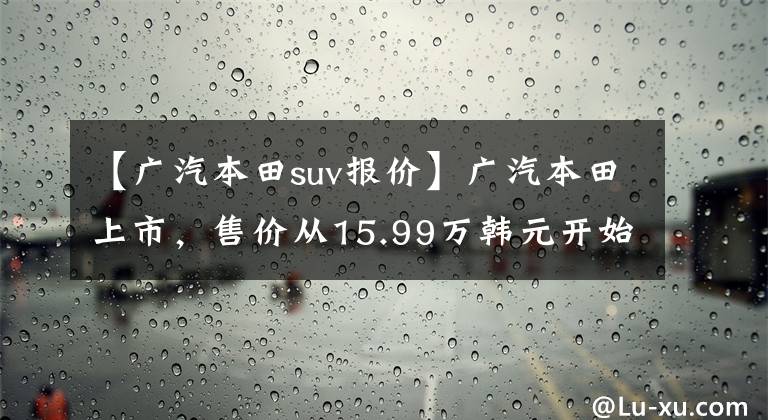 【广汽本田suv报价】广汽本田上市，售价从15.99万韩元开始