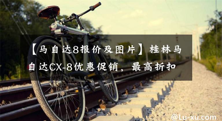 【马自达8报价及图片】桂林马自达CX-8优惠促销，最高折扣3万韩元，欢迎咨询。