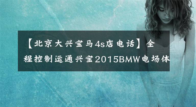 【北京大兴宝马4s店电话】全程控制运通兴宝2015BMW电场体验活动