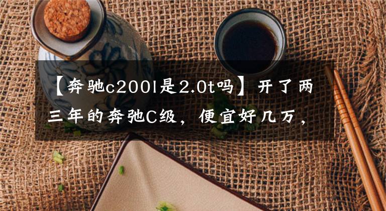 【奔驰c200l是2.0t吗】开了两三年的奔弛C级，便宜好几万，你会选择吗？