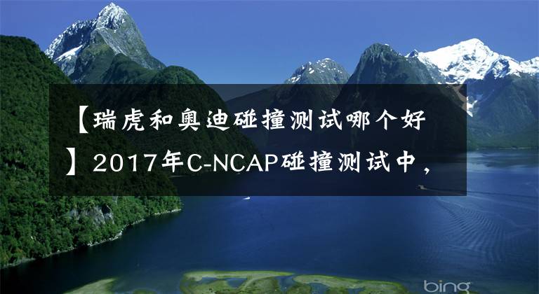 【瑞虎和奥迪碰撞测试哪个好】2017年C-NCAP碰撞测试中，这几款SUV最安全，自主品牌占大多数