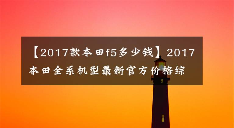 【2017款本田f5多少钱】2017本田全系机型最新官方价格综述
