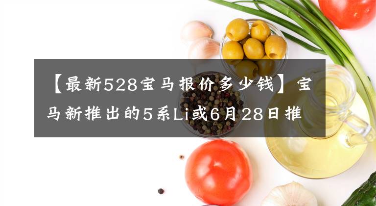 【最新528宝马报价多少钱】宝马新推出的5系Li或6月28日推出的528Li预售45万韩元开始
