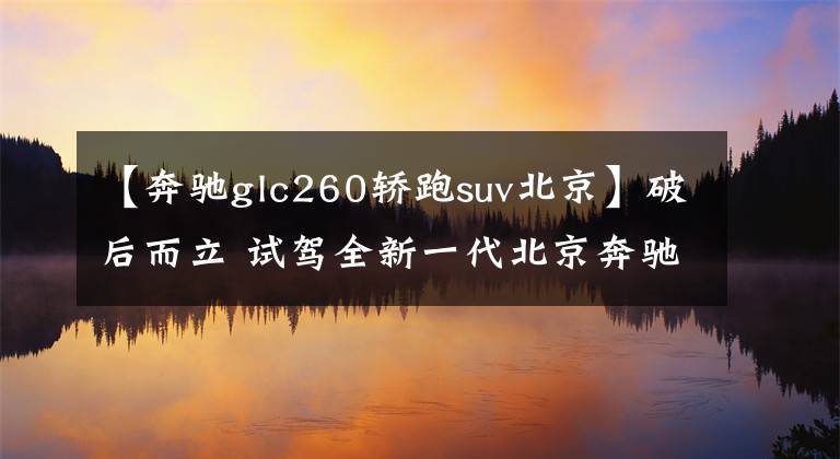 【奔驰glc260轿跑suv北京】破后而立 试驾全新一代北京奔驰GLC 260