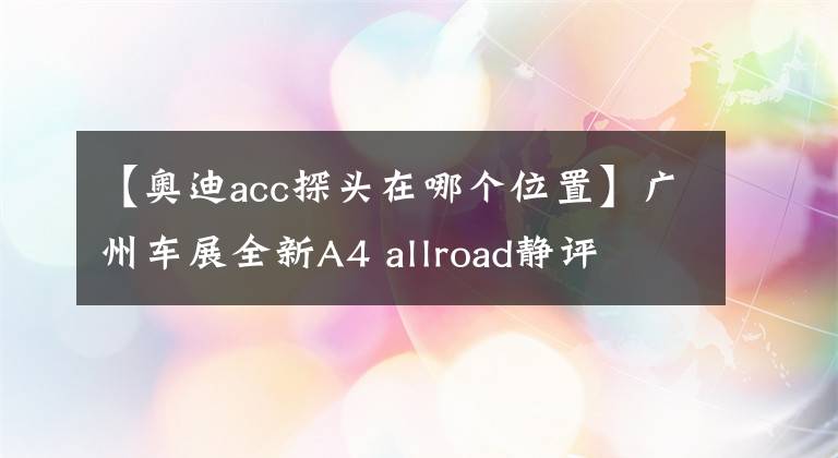 【奥迪acc探头在哪个位置】广州车展全新A4 allroad静评