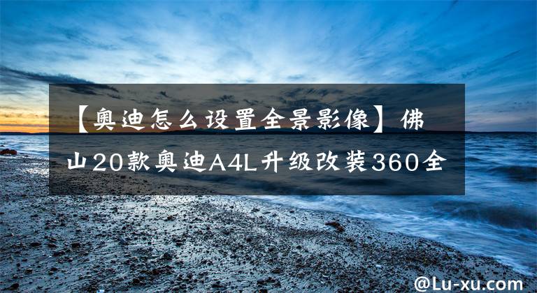 【奥迪怎么设置全景影像】佛山20款奥迪A4L升级改装360全景影像辅助系统