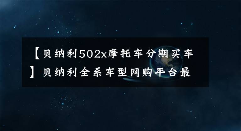 【贝纳利502x摩托车分期买车】贝纳利全系车型网购平台最新价格和折扣详细信息，0里6期免息选项。