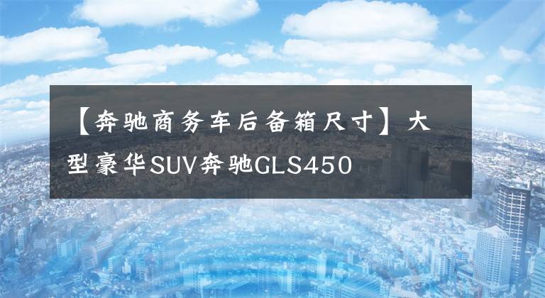 【奔驰商务车后备箱尺寸】大型豪华SUV奔驰GLS450