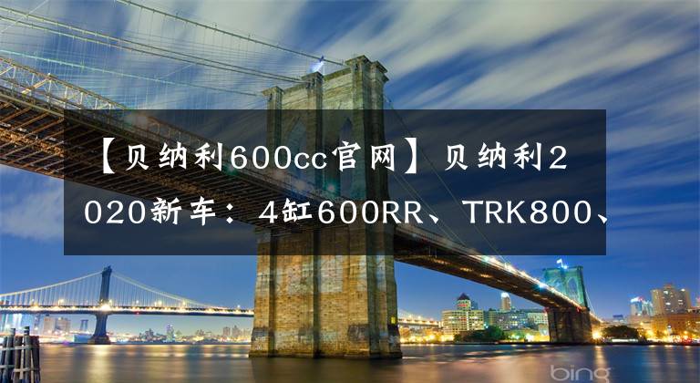 【贝纳利600cc官网】贝纳利2020新车：4缸600RR、TRK800、帝国530、幼狮800、600GT