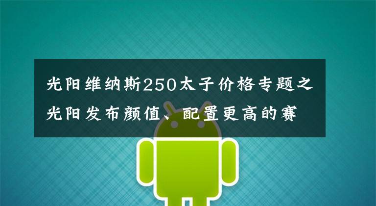 光阳维纳斯250太子价格专题之光阳发布颜值、配置更高的赛艇250至尊版，售价维持2.73w