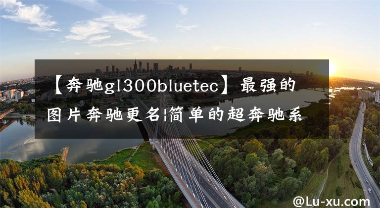 【奔驰gl300bluetec】最强的图片奔驰更名|简单的超奔驰系统理解新的命名规则，明年实施